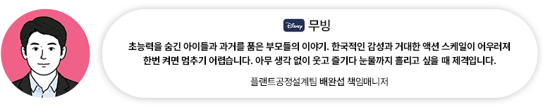 [OTT] 무빙 | 플랜트공정설계팀 배완섭 책임매니저 초능력을 숨긴 아이들과 과거를 품은 부모들의 이야기. 한국적인 감성과 거대한 액션 스케일이 어우러져 한번 켜면 멈추기 어렵습니다. 아무 생각 없이 웃고 즐기다 눈물까지 흘리고 싶을 때 제격입니다.